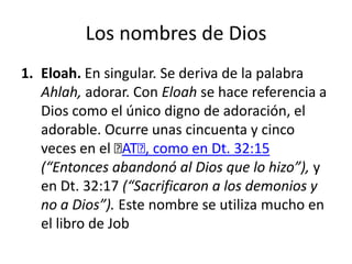 Los nombres de Dios
1. Eloah. En singular. Se deriva de la palabra
Ahlah, adorar. Con Eloah se hace referencia a
Dios como el único digno de adoración, el
adorable. Ocurre unas cincuenta y cinco
veces en el ﻿ , como en Dt. 32:15
AT﻿
(“Entonces abandonó al Dios que lo hizo”), y
en Dt. 32:17 (“Sacrificaron a los demonios y
no a Dios”). Este nombre se utiliza mucho en
el libro de Job

 