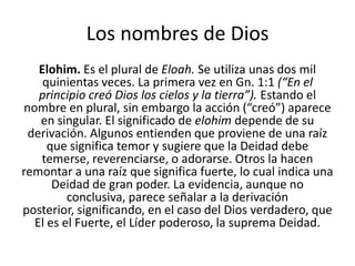 Los nombres de Dios
Elohim. Es el plural de Eloah. Se utiliza unas dos mil
quinientas veces. La primera vez en Gn. 1:1 (“En el
principio creó Dios los cielos y la tierra”). Estando el
nombre en plural, sin embargo la acción (“creó”) aparece
en singular. El significado de elohim depende de su
derivación. Algunos entienden que proviene de una raíz
que significa temor y sugiere que la Deidad debe
temerse, reverenciarse, o adorarse. Otros la hacen
remontar a una raíz que significa fuerte, lo cual indica una
Deidad de gran poder. La evidencia, aunque no
conclusiva, parece señalar a la derivación
posterior, significando, en el caso del Dios verdadero, que
El es el Fuerte, el Líder poderoso, la suprema Deidad.

 