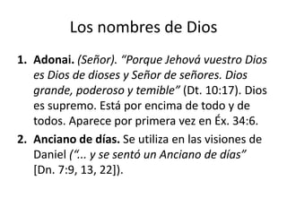 Los nombres de Dios
1. Adonai. (Señor). “Porque Jehová vuestro Dios
es Dios de dioses y Señor de señores. Dios
grande, poderoso y temible” (Dt. 10:17). Dios
es supremo. Está por encima de todo y de
todos. Aparece por primera vez en Éx. 34:6.
2. Anciano de días. Se utiliza en las visiones de
Daniel (“... y se sentó un Anciano de días”
[Dn. 7:9, 13, 22]).

 