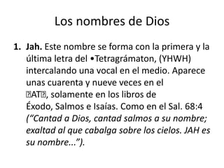Los nombres de Dios
1. Jah. Este nombre se forma con la primera y la
última letra del •Tetragrámaton, (YHWH)
intercalando una vocal en el medio. Aparece
unas cuarenta y nueve veces en el
﻿ , solamente en los libros de
AT﻿
Éxodo, Salmos e Isaías. Como en el Sal. 68:4
(“Cantad a Dios, cantad salmos a su nombre;
exaltad al que cabalga sobre los cielos. JAH es
su nombre...”).

 