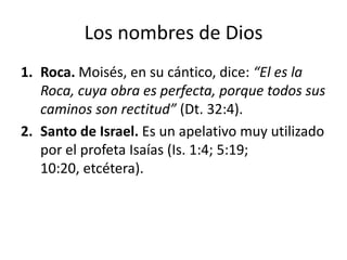 Los nombres de Dios
1. Roca. Moisés, en su cántico, dice: “El es la
Roca, cuya obra es perfecta, porque todos sus
caminos son rectitud” (Dt. 32:4).
2. Santo de Israel. Es un apelativo muy utilizado
por el profeta Isaías (Is. 1:4; 5:19;
10:20, etcétera).

 