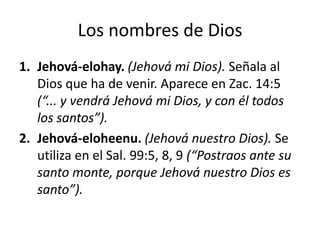 Los nombres de Dios
1. Jehová-elohay. (Jehová mi Dios). Señala al
Dios que ha de venir. Aparece en Zac. 14:5
(“... y vendrá Jehová mi Dios, y con él todos
los santos”).
2. Jehová-eloheenu. (Jehová nuestro Dios). Se
utiliza en el Sal. 99:5, 8, 9 (“Postraos ante su
santo monte, porque Jehová nuestro Dios es
santo”).

 