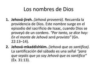 Los nombres de Dios
1. Jehová-jireh. (Jehová proveerá). Recuerda la
providencia de Dios. Este nombre surge en el
episodio del sacrificio de Isaac, cuando Dios se
proveyó de un cordero. “Por tanto, se dice hoy:
En el monte de Jehová será provisto” (Gn.
22:13–14).
2. Jehová-mkaddishkim. (Jehová que os santifica).
La santificación del sábado es una señal “para
que sepáis que yo soy Jehová que os santifico”
(Éx. 31:13).

 