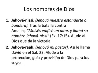 Los nombres de Dios
1. Jehová-nissi. (Jehová nuestro estandarte o
bandera). Tras la batalla contra
Amalec, “Moisés edificó un altar, y llamó su
nombre Jehová-nissi” (Éx. 17:15). Alude al
Dios que da la victoria.
2. Jehová-raah. (Jehová mi pastor). Así le llama
David en el Sal. 23. Alude a la
protección, guía y provisión de Dios para los
suyos.

 
