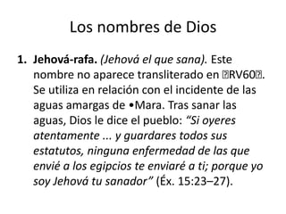 Los nombres de Dios
1. Jehová-rafa. (Jehová el que sana). Este
nombre no aparece transliterado en ﻿
RV60﻿
.
Se utiliza en relación con el incidente de las
aguas amargas de •Mara. Tras sanar las
aguas, Dios le dice el pueblo: “Si oyeres
atentamente ... y guardares todos sus
estatutos, ninguna enfermedad de las que
envié a los egipcios te enviaré a ti; porque yo
soy Jehová tu sanador” (Éx. 15:23–27).

 