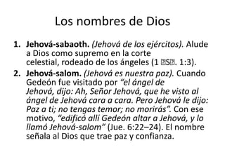 Los nombres de Dios
1. Jehová-sabaoth. (Jehová de los ejércitos). Alude
a Dios como supremo en la corte
celestial, rodeado de los ángeles (1 ﻿ . 1:3).
S﻿
2. Jehová-salom. (Jehová es nuestra paz). Cuando
Gedeón fue visitado por “el ángel de
Jehová, dijo: Ah, Señor Jehová, que he visto al
ángel de Jehová cara a cara. Pero Jehová le dijo:
Paz a ti; no tengas temor; no morirás”. Con ese
motivo, “edificó allí Gedeón altar a Jehová, y lo
llamó Jehová-salom” (Jue. 6:22–24). El nombre
señala al Dios que trae paz y confianza.

 