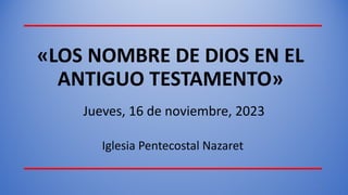 «LOS NOMBRE DE DIOS EN EL
ANTIGUO TESTAMENTO»
Jueves, 16 de noviembre, 2023
Iglesia Pentecostal Nazaret
1
 