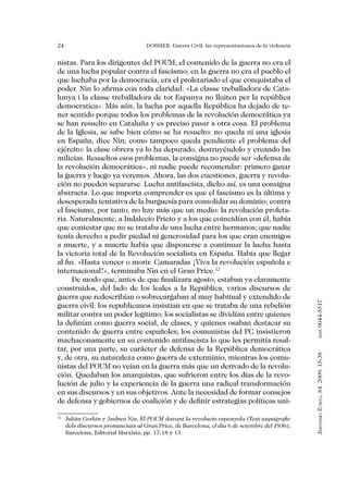 24                                DOSSIER: Guerra Civil: las representaciones de la violencia


nistas. Para los dirigentes del POUM, el contenido de la guerra no era el
de una lucha popular contra el fascismo; en la guerra no era el pueblo el
que luchaba por la democracia, era el proletariado el que conquistaba el
poder. Nin lo afirma con toda claridad: «La classe treballadora de Cata-
lunya i la classe treballadora de tot Espanya no lluiten per la república
democratica». Más aún, la lucha por aquella República ha dejado de te-
ner sentido porque todos los problemas de la revolución democrática ya
se han resuelto en Cataluña y es preciso pasar a otra cosa. El problema
de la Iglesia, se sabe bien cómo se ha resuelto: no queda ni una iglesia
en España, dice Nin; como tampoco queda pendiente el problema del
ejército: la clase obrera ya lo ha depurado, destruyéndolo y creando las
milicias. Resueltos esos problemas, la consigna no puede ser «defensa de
la revolución democrática», ni nadie puede recomendar: primero ganar
la guerra y luego ya veremos. Ahora, las dos cuestiones, guerra y revolu-
ción no pueden separarse. Lucha antifascista, dicho así, es una consigna
abstracta. Lo que importa comprender es que el fascismo es la última y
desesperada tentativa de la burguesía para consolidar su dominio; contra
el fascismo, por tanto, no hay más que un medio: la revolución proleta-
ria. Naturalmente, a Indalecio Prieto y a los que coincidían con él, había
que contestar que no se trataba de una lucha entre hermanos; que nadie
tenía derecho a pedir piedad ni generosidad para los que eran enemigos
a muerte, y a muerte había que disponerse a continuar la lucha hasta
la victoria total de la Revolución socialista en España. Había que llegar
al fin. «Hasta vencer o morir. Camaradas ¡Viva la revolución española e
internacional!», terminaba Nin en el Gran Price.12
      De modo que, antes de que finalizara agosto, estaban ya claramente
construidos, del lado de los leales a la República, varios discursos de
guerra que redescribían o sobrecargaban al muy habitual y extendido de


                                                                                                0044-5517
guerra civil: los republicanos insistían en que se trataba de una rebelión
militar contra un poder legítimo; los socialistas se dividían entre quienes
la definían como guerra social, de clases, y quienes osaban destacar su
contenido de guerra entre españoles; los comunistas del PC insistieron
                                                                                                       issn




machaconamente en su contenido antifascista lo que les permitía resal-
tar, por una parte, su carácter de defensa de la República democrática
                                                                                                Jerónimo Zurita, 84. 2009: 15-38




y, de otra, su naturaleza como guerra de exterminio, mientras los comu-
nistas del POUM no veían en la guerra más que un derivado de la revolu-
ción. Quedaban los anarquistas, que sufrieron entre los días de la revo-
lución de julio y la experiencia de la guerra una radical transformación
en sus discursos y en sus objetivos. Ante la necesidad de formar consejos
de defensa y gobiernos de coalición y de definir estrategias políticas uni-

 	 Julián Gorkin y Andreu Nin, El POUM davant la revolucio espanyola (Text taquigrafic
12

   dels discursos pronunciats al Gran Price, de Barcelona, el día 6 de setembre del 1936),
   Barcelona, Editorial Marxista, pp. 17-18 y 13.
 