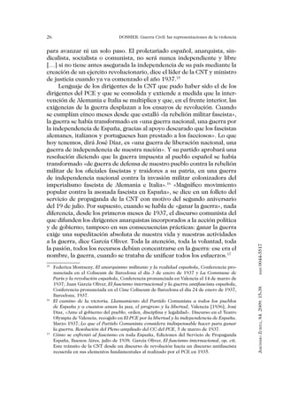 26                                 DOSSIER: Guerra Civil: las representaciones de la violencia


para avanzar ni un solo paso. El proletariado español, anarquista, sin-
dicalista, socialista o comunista, no será nunca independiente y libre
[…] si no tiene antes asegurada la independencia de su país mediante la
creación de un ejercito revolucionario, dice el líder de la CNT y ministro
de justicia cuando ya va comenzado el año 1937.15
     Lenguaje de los dirigentes de la CNT que pudo haber sido el de los
dirigentes del PCE y que se consolida y extiende a medida que la inter-
vención de Alemania e Italia se multiplica y que, en el frente interior, las
exigencias de la guerra desplazan a los ensayos de revolución. Cuando
se cumplían cinco meses desde que estalló «la rebelión militar fascista»,
la guerra se había transformado en «una guerra nacional, una guerra por
la independencia de España, gracias al apoyo descarado que los fascistas
alemanes, italianos y portugueses han prestado a los facciosos». Lo que
hoy tenemos, dirá José Díaz, es «una guerra de liberación nacional, una
guerra de independencia de nuestra nación». Y su partido aprobará una
resolución diciendo que la guerra impuesta al pueblo español se había
transformado «de guerra de defensa de nuestro pueblo contra la rebelión
militar de los oficiales fascistas y traidores a su patria, en una guerra
de independencia nacional contra la invasión militar colonizadora del
imperialismo fascista de Alemania e Italia».16 «Magnífico movimiento
popular contra la asonada fascista en España», se dice en un folleto del
servicio de propaganda de la CNT con motivo del segundo aniversario
del 19 de julio. Por supuesto, cuando se habla de «ganar la guerra», nada
diferencia, desde los primeros meses de 1937, el discurso comunista del
que difunden los dirigentes anarquistas incorporados a la acción política
y de gobierno; tampoco en sus consecuencias prácticas: ganar la guerra
exige una supeditación absoluta de nuestra vida y nuestras actividades
a la guerra, dice García Oliver. Toda la atención, toda la voluntad, toda


                                                                                                 0044-5517
la pasión, todos los recursos debían concentrarse en la guerra: ese era el
nombre, la guerra, cuando se trataba de unificar todos los esfuerzos.17
15
  	 Federica Montseny, El anarquismo militante y la realidad española, Conferencia pro-
                                                                                                        issn


    nunciada en el Coliseum de Barcelona el día 3 de enero de 1937 y La Commune de
    Paris y la revolución española, Conferencia pronunciada en Valencia el 14 de marzo de
    1937; Juan García Oliver, El fascismo internacional y la guerra antifascista española,
                                                                                                 Jerónimo Zurita, 84. 2009: 15-38




    Conferencia pronunciada en el Cine Coliseum de Barcelona el día 24 de enero de 1937,
    Barcelona, 1937.
16
  	 El camino de la victoria. Llamamiento del Partido Comunista a todos los pueblos
    de España y a cuantos aman la paz, el progreso y la libertad, Valencia [1936]; José
    Díaz, «Ante el gobierno del pueblo, orden, disciplina y legalidad». Discurso en el Teatro
    Olympia de Valencia, recogido en El PCE por la libertad y la independencia de España.
    Marzo 1937; Lo que el Partido Comunista considera indispensable hacer para ganar
    la guerra. Resolución del Pleno ampliado del CC del PCE, 5 de marzo de 1937.
17
  	 Cómo se enfrentó al fascismo en toda España, Ediciones del Servicio de Propaganda
    España, Buenos Aires, julio de 1938. García Oliver, El fascismo internacional, op. cit.
    Este tránsito de la CNT desde un discurso de revolución hacia un discurso antifascista
    recuerda en sus elementos fundamentales al realizado por el PCE en 1935.
 