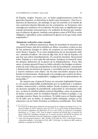 Los nombres de la guerra | Santos Juliá                                                 29


                                   de España, Aragón, Vizcaya, etc., se lucha sangrientamente contra los
                                   generales fascistas, en Barcelona se luchó entre hermanos». Para los re-
                                   dactores de Spartacus, sin embargo, lo que ha ocurrido es el triunfo de
                                   una contrarrevolución liderada por los comunistas, no hermanos sino
                                   enemigos por traidores a la revolución. En todo caso, es significativo que
                                   cuando pretendan reincorporarse a la coalición de fuerzas que mantie-
                                   nen el esfuerzo de guerra, también estos grupos como el POUM se verán
                                   obligados a identificar como antifascista la guerra en la que todos están
                                   empeñados.22

                                   Alzamiento redescrito como cruzada
                                        Entre los militares insurrectos, llama de inmediato la atención que
                                   el general Franco, jefe de la rebelión en África, recordara a todos en una
                                   de sus primeras arengas el «deber de cooperar en esta lucha decisiva
                                   entre Rusia y España. No se trata simplemente de un movimiento mili-
                                   tar», clamaba el militar: «Se trata de algo más: de la vida de España, a la
                                   que hay que salvar inmediatamente. No creed las mentiras. Reaccionad
                                   todos. España es y será cada día más fuerte. Zaragoza, la inmortal, tiene
                                   los mismos defensores de la guerra de la Independencia». Pocos días
                                   antes, el mismo general Franco se había referido a las huelgas revolucio-
                                   narias de todo orden que paralizaban la vida de la población, arruinando
                                   y destruyendo sus fuentes de riqueza, y recordaba que los monumentos
                                   y tesoros artísticos eran objeto «de los más enconados ataques de las
                                   hordas revolucionarias, obedeciendo a la consigna que reciben de direc-
                                   tivas extranjeras, con complicidad y negligencia de los gobernadores de
                                   monterilla».23
                                        De manera que el general Franco no encontró legitimidad bastan-
                                   te a la acción emprendida nombrándola por su tradicional y verdadero
0044-5517




                                   nombre: insurrección o rebelión militar. Desde el primer momento, en
                                   un ejercicio ejemplar de paradiástole, redescribió el «movimiento mili-
                                   tar», es decir, la rebelión militar contra la República, como un momento
                                   de lucha a muerte entre la verdadera España, la Patria en peligro, y un
       issn




                                   enemigo exterior, Rusia, los soviéticos. No había rusos en España aquel
                                   18 de julio; por no haber, ni siquiera había embajada, aunque ya las
Jerónimo Zurita, 84. 2009: 15-38




                                   relaciones con la Unión Soviética se hubieran restablecido. Pero había

                                   22
                                     	 Los sucesos de Barcelona. Relación documental de las trágicas jornadas de la 1.ª Se-
                                       mana de Mayo de 1937. Valencia, mayo de 1937. No es esa la visión de Marcel Ollivier,
                                       Les journées sanglantes de Barcelone (3 au 9 mai 1937). Le Guepeou en Espagne,
                                       Spartacus, n.º 7, junio, 1937. Para lo último, Posición del POUM ante el proyecto de
                                       pacto CNT-UGT, manifiesto firmado por el comité ejecutivo del POUM en febrero de
                                       1938, Archivo Histórico Nacional, Salamanca, antigua serie Barcelona, leg. 616.
                                   23
                                     	 «Una nota del general Franco», ABC, Sevilla, 22 de julio de 1936, y del mismo Franco,
                                       «Alocución radiada», 18 de julio de 1936, ABC, 23 de julio. La edición de ABC citada en
                                       adelante es siempre la de Sevilla.
 