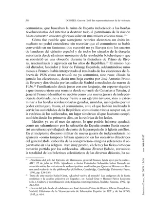 30                                DOSSIER: Guerra Civil: las representaciones de la violencia


comunistas, que buscaban la ruina de España induciendo a las hordas
revolucionarias del interior a destruir todo el patrimonio de la nación
hasta convertir «nuestro glorioso solar en una mísera colonia rusa».24
     Cómo fue posible que semejante retórica alcanzara un éxito in-
mediato no podrá entenderse sin recordar que el comunismo se había
convertido en un fantasma que recorrió no ya Europa sino los cuartos
de banderas del ejército español y de todos los círculos de la derecha
autoritaria desde el mismo momento de la revolución bolchevique y que
se convirtió en una obsesión durante la dictadura de Primo de Rive-
ra, reactualizada y agravada en los años de República.25 El mismo hijo
del dictador, fundador y líder de Falange Española, adelantándose unos
meses a Franco, había interpretado el resultado de las elecciones de fe-
brero de 1936 como un triunfo no ya comunista, sino ruso: «Rusia ha
ganado las elecciones», decía una hoja escrita por José Antonio Primo
de Rivera y distribuida por las calles de Madrid a mediados de marzo de
1936.26 Familiarizado desde joven con ese lenguaje, sin esperar siquiera
a que transcurriera una semana desde su vuelo de Canarias a Tetuán, el
general Franco identificó su acción como una nueva guerra de indepen-
dencia destinada, no a hacer frente a un ejército invasor, sino a exter-
minar a las hordas revolucionarias guiadas, movidas, manejadas por un
poder extranjero, Rusia, el comunismo, ante el que habían inclinado la
cerviz las autoridades de la República: comunismo vino a ocupar así, en
la retórica de los sublevados, un lugar simétrico al que fascismo ocupó,
también desde los primeros días, en la retórica de los leales.
     Metidos ya en el mes de agosto, lo que podría haberse quedado
como un «alzamiento» por la salvación de España contra Rusia encon-
tró un refuerzo privilegiado de parte de la jerarquía de la Iglesia católica.
En el incipiente discurso militar de nueva guerra de independencia no


                                                                                                0044-5517
aparecía –como tampoco habían aparecido en las sucesivas directrices
del general Mola, cabecilla de la conspiración– ninguna referencia al se-
paratismo ni a la religión. Pero muy pronto, el clero y los fieles católicos
tomarán partido por los sublevados. Alfonso Álvarez Bolado, revisando
                                                                                                       issn




la totalidad de los boletines eclesiásticos de las diversas diócesis, ha se-
                                                                                                Jerónimo Zurita, 84. 2009: 15-38




24
  	 «Proclama del jefe del Ejército de Marruecos, general Franco, leída ayer por la radio»,
    ABC, 22 de julio de 1936. Agradezco a Javier Fernández Sebastián haber llamado mi
    atención sobre las «técnicas de redescripción» analizadas por Quentin Skinner en Rea-
    son and rethoric in the philosophy of Hobbes, Cambridge, Cambridge University Press,
    1996, pp. 138-180.
25
  	 Trata de este miedo Rafael Cruz, «¡Luzbel vuelve al mundo! Las imágenes de la Rusia
    soviética y la acción colectiva en España», en Rafael Cruz y Manuel Pérez Ledesma
    (eds.), Cultura y movilización en la España contemporánea, Madrid, Alianza, 1997, pp.
    273-303.
26
  	 «La voz del jefe desde el calabozo», en José Antonio Primo de Rivera, Obras Completas,
    Madrid, Ediciones de la Vicesecretaría de Educación Popular de FET y de las JONS,
    1945, p. 664.
 