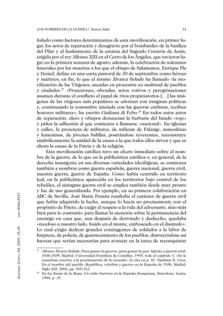 Los nombres de la guerra | Santos Juliá                                                  31


                                   ñalado como factores determinantes de esta movilización, en primer lu-
                                   gar, los actos de reparación y desagravio por el bombardeo de la basílica
                                   del Pilar y el fusilamiento de la estatua del Sagrado Corazón de Jesús,
                                   erigida por el rey Alfonso XIII en el Cerro de los Ángeles, que tuvieron lu-
                                   gar en la primera semana de agosto; además, la celebración de solemnes
                                   funerales por los muertos a los que el obispo de Salamanca, Enrique Pla
                                   y Deniel, define en una carta pastoral de 30 de septiembre como héroes
                                   y mártires; en fin, lo que el mismo Álvarez Bolado ha llamado «la mo-
                                   vilización de las Vírgenes, sacadas en procesión en multitud de pueblos
                                   y ciudades.27 «Procesiones, ofrendas, actos votivos y peregrinaciones
                                   asumen durante el conflicto el papel de ritos propiciatorios […] las imá-
                                   genes de las vírgenes más populares se adornan con insignias políticas
                                   y, continuando la costumbre iniciada con las guerras carlistas, reciben
                                   honores militares», ha escrito Giuliana di Febo.28 En todos estos actos
                                   de reparación, clero y obispos denuncian la barbarie del bando «rojo»
                                   y piden la adhesión al que comienza a llamarse «nacional». En iglesias
                                   y calles, la presencia de militares, de milicias de Falange, masculinas
                                   y femeninas, de jóvenes balillas, postrándose reverentes, reconstruye
                                   simbólicamente la unidad de la causa a la que todos ellos sirven y que es
                                   ahora la causa de la Patria y de la religión.
                                        Esta movilización católica tuvo un efecto inmediato sobre el nom-
                                   bre de la guerra, de lo que en la publicística católica o, en general, de la
                                   derecha insurgente en sus diversas variedades ideológicas, se comienza
                                   también a nombrar como guerra española, guerra nacional, guerra civil,
                                   nuestra guerra, guerra de España. Como había ocurrido en territorio
                                   leal, en la publicística aparecida en los territorios bajo control de los
                                   rebeldes, el sintagma guerra civil se emplea también desde muy pronto
                                   y fue de uso generalizado. Por ejemplo, en su primera colaboración en
0044-5517




                                   ABC de Sevilla, José María Pemán resaltaba el carácter de guerra civil
                                   que había adquirido la lucha, aunque lo hacía no precisamente con el
                                   propósito de Prieto, de exigir el respeto a la vida del adversario, sino más
                                   bien para lo contrario: para llamar la atención sobre la permanencia del
       issn




                                   enemigo en casa que, aun después de derrotado y deshecho, quedaba
                                   «receloso a nuestro lado, huido en el monte, emboscado en el disimulo».
Jerónimo Zurita, 84. 2009: 15-38




                                   Lo cual exigía dedicar grandes contingentes de soldados a la labor de
                                   limpieza, de policía, de guarnecimiento de los pueblos, distrayéndose así
                                   fuerzas que serían necesarias para avanzar en la tarea de reconquistar
                                   27
                                     	 Alfonso Álvarez Bolado, Para ganar la guerra, para ganar la paz. Iglesia y guerra civil:
                                       1936-1939, Madrid, Universidad Pontificia de Comillas, 1995, todo el capítulo 1, «De la
                                       cautelosa reserva a la proclamación de la cruzada»; la cita en p. 43. También R. Cruz,
                                       En el nombre del pueblo. República, rebelión y guerra en la España de 1936, Madrid,
                                       Siglo XXI, 2006, pp. 305-312.
                                   28
                                     	 En La Santa de la Raza. Un culto barroco en la España franquista, Barcelona, Icaria,
                                       1988, p. 35.
 