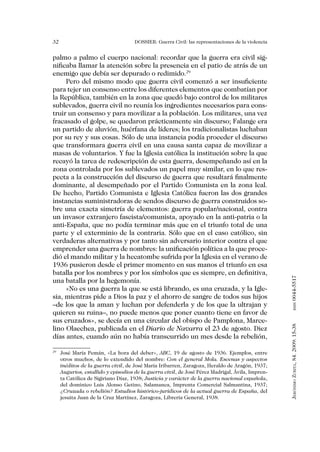 32                                 DOSSIER: Guerra Civil: las representaciones de la violencia


palmo a palmo el cuerpo nacional: recordar que la guerra era civil sig-
nificaba llamar la atención sobre la presencia en el patio de atrás de un
enemigo que debía ser depurado o redimido.29
     Pero del mismo modo que guerra civil comenzó a ser insuficiente
para tejer un consenso entre los diferentes elementos que combatían por
la República, también en la zona que quedó bajo control de los militares
sublevados, guerra civil no reunía los ingredientes necesarios para cons-
truir un consenso y para movilizar a la población. Los militares, una vez
fracasado el golpe, se quedaron prácticamente sin discurso; Falange era
un partido de aluvión, huérfana de líderes; los tradicionalistas luchaban
por su rey y sus cosas. Sólo de una instancia podía proceder el discurso
que transformara guerra civil en una causa santa capaz de movilizar a
masas de voluntarios. Y fue la Iglesia católica la institución sobre la que
recayó la tarea de redescripción de esta guerra, desempeñando así en la
zona controlada por los sublevados un papel muy similar, en lo que res-
pecta a la construcción del discurso de guerra que resultará finalmente
dominante, al desempeñado por el Partido Comunista en la zona leal.
De hecho, Partido Comunista e Iglesia Católica fueron las dos grandes
instancias suministradoras de sendos discurso de guerra construidos so-
bre una exacta simetría de elementos: guerra popular/nacional, contra
un invasor extranjero fascista/comunista, apoyado en la anti-patria o la
anti-España, que no podía terminar más que en el triunfo total de una
parte y el exterminio de la contraria. Sólo que en el caso católico, sin
verdaderas alternativas y por tanto sin adversario interior contra el que
emprender una guerra de nombres: la unificación política a la que proce-
dió el mando militar y la hecatombe sufrida por la Iglesia en el verano de
1936 pusieron desde el primer momento en sus manos el triunfo en esa
batalla por los nombres y por los símbolos que es siempre, en definitiva,


                                                                                                 0044-5517
una batalla por la hegemonía.
     «No es una guerra la que se está librando, es una cruzada, y la Igle-
sia, mientras pide a Dios la paz y el ahorro de sangre de todos sus hijos
–de los que la aman y luchan por defenderla y de los que la ultrajan y
                                                                                                        issn




quieren su ruina–, no puede menos que poner cuanto tiene en favor de
sus cruzados», se decía en una circular del obispo de Pamplona, Marce-
                                                                                                 Jerónimo Zurita, 84. 2009: 15-38




lino Olaechea, publicada en el Diario de Navarra el 23 de agosto. Diez
días antes, cuando aún no había transcurrido un mes desde la rebelión,

 	 José María Pemán, «La hora del deber», ABC, 19 de agosto de 1936. Ejemplos, entre
29

   otros muchos, de lo extendido del nombre: Con el general Mola. Escenas y aspectos
   inéditos de la guerra civil, de José María Iribarren, Zaragoza, Heraldo de Aragón, 1937;
   Augurios, estallido y episodios de la guerra civil, de José Pérez Madrigal, Ávila, Impren-
   ta Católica de Sigiriano Díaz, 1938; Justicia y carácter de la guerra nacional española,
   del dominico Luis Alonso Getino, Salamanca, Imprenta Comercial Salmantina, 1937;
   ¿Cruzada o rebelión? Estudios histórico-jurídicos de la actual guerra de España, del
   jesuita Juan de la Cruz Martínez, Zaragoza, Librería General, 1938.
 
