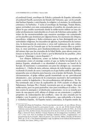 Los nombres de la guerra | Santos Juliá                                                  33


                                   el cardenal Gomá, arzobispo de Toledo y primado de España, informaba
                                   al cardenal Pacelli, secretario de Estado del Vaticano, que «en la actuali-
                                   dad luchan España y anti-España, la religión y el ateismo, la civilización
                                   cristiana y la barbarie». Y sería el arzobispo de Santiago, Tomás Muniz,
                                   quien reivindicó con más contundencia el nombre de cruzada para ex-
                                   plicar lo que estaba ocurriendo desde la sublevación militar en una cir-
                                   cular profusamente reproducida en el resto de boletines episcopales: «El
                                   relato de las monstruosidades que nuestros enemigos van cometiendo
                                   en los pueblos que dominan por algunas horas, los asesinatos de obispos,
                                   sacerdotes, religiosos y fieles cristianos que se han distinguido por sus
                                   actividades religiosas, los incendios de iglesias, la profanación de santua-
                                   rios, la destrucción de conventos y otros mil vejámenes de este orden,
                                   demuestran que la Cruzada que se ha levantado contra ellos es patrió-
                                   tica, sí, muy patriótica, pero fundamentalmente una Cruzada Religiosa
                                   del mismo tipo que las cruzadas de la Edad Media, pues ahora como en-
                                   tonces se lucha por la fe de Cristo y por la libertad de los pueblos. ¡Dios
                                   lo quiere! ¡Santiago y cierra España!».30
                                        Los obispos definieron, como ya habían hecho los generales, al
                                   comunismo como el enemigo contra el que se había levantado la ver-
                                   dadera España, añadiendo a su identidad el elemento no banal de la
                                   herejía. El marxismo o comunismo era para los clérigos ese «monstruo
                                   moderno […] hidra de siete cabezas, síntesis de toda herejía» que apro-
                                   vechando el estado de caos y anarquía en el que había caído la República
                                   preparaba una revolución para hacerse con el poder del Estado. En esas
                                   circunstancias, el golpe militar quedó trasmutado en un «providencial
                                   alzamiento», una «protesta de la conciencia nacional y del sentimiento
                                   patrio contra la legislación y los procedimientos del gobierno». No ha-
                                   bía terminado aún el mes de septiembre de 1936 cuando el obispo de
0044-5517




                                   Salamanca, Enrique Pla y Deniel, reconocía que en su origen, «fue una
                                   sublevación, pero no para perturbar, sino para restablecer el orden». Or-
                                   den contra la anarquía y el disolvente comunismo: ya no se trataba por
                                   tanto de una guerra civil, afirma el obispo en un consciente y explícito
       issn




                                   propósito de redescripción del conflicto, «sino de una cruzada por la
                                   religión y por la patria y por la civilización», que enfrentaba a la única
Jerónimo Zurita, 84. 2009: 15-38




                                   y verdadera España, «la España racial y auténtica, la España madre de

                                    	 Circular del obispo de Pamplona, «Para la suscripción nacional», cit. por Alfonso Álvarez
                                   30

                                      Bolado, Para ganar la guerra, para ganar la paz…, op. cit., pp. 40-42; Gomá a Pacelli,
                                      «Informe acerca del levantamiento cívico-militar de España en julio de 1936», de 13 de
                                      agosto de 1936, Archivo Gomá. Documentos de la Guerra Civil, ed. de José Andrés-Ga-
                                      llego y Antón M. Pazos, Madrid, Consejo Superior de Investigaciones Científicas, 2001,
                                      vol. 1, Doc 1-26. Para el arzobispo de Santiago: Giuliana di Febo, «Legitimación y re-
                                      presentación de la cruzada», Ritos de guerra y de victoria, Bilbao, Desclée de Brouwer,
                                      2002, pp. 27-47, y José Ramón Rodriguez Lago, La Iglesia en la Galicia del franquismo,
                                      A Coruña, Do Castro, 2004, p. 473.
 