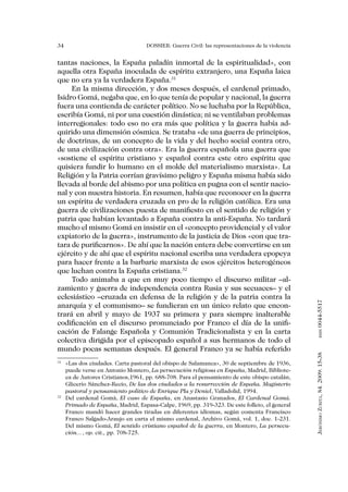 34                                DOSSIER: Guerra Civil: las representaciones de la violencia


tantas naciones, la España paladín inmortal de la espiritualidad», con
aquella otra España inoculada de espíritu extranjero, una España laica
que no era ya la verdadera España.31
     En la misma dirección, y dos meses después, el cardenal primado,
Isidro Gomá, negaba que, en lo que tenía de popular y nacional, la guerra
fuera una contienda de carácter político. No se luchaba por la República,
escribía Gomá, ni por una cuestión dinástica; ni se ventilaban problemas
interregionales: todo eso no era más que política y la guerra había ad-
quirido una dimensión cósmica. Se trataba «de una guerra de principios,
de doctrinas, de un concepto de la vida y del hecho social contra otro,
de una civilización contra otra». Era la guerra española una guerra que
«sostiene el espíritu cristiano y español contra este otro espíritu que
quisiera fundir lo humano en el molde del materialismo marxista». La
Religión y la Patria corrían gravísimo peligro y España misma había sido
llevada al borde del abismo por una política en pugna con el sentir nacio-
nal y con nuestra historia. En resumen, había que reconocer en la guerra
un espíritu de verdadera cruzada en pro de la religión católica. Era una
guerra de civilizaciones puesta de manifiesto en el sentido de religión y
patria que habían levantado a España contra la anti-España. No tardará
mucho el mismo Gomá en insistir en el «concepto providencial y el valor
expiatorio de la guerra», instrumento de la justicia de Dios «con que tra-
tara de purificarnos». De ahí que la nación entera debe convertirse en un
ejército y de ahí que el espíritu nacional escriba una verdadera epopeya
para hacer frente a la barbarie marxista de esos ejércitos heterogéneos
que luchan contra la España cristiana.32
     Todo animaba a que en muy poco tiempo el discurso militar –al-
zamiento y guerra de independencia contra Rusia y sus secuaces– y el
eclesiástico –cruzada en defensa de la religión y de la patria contra la


                                                                                                0044-5517
anarquía y el comunismo– se fundieran en un único relato que encon-
trará en abril y mayo de 1937 su primera y para siempre inalterable
codificación en el discurso pronunciado por Franco el día de la unifi-
cación de Falange Española y Comunión Tradicionalista y en la carta
                                                                                                       issn




colectiva dirigida por el episcopado español a sus hermanos de todo el
mundo pocas semanas después. El general Franco ya se había referido
                                                                                                Jerónimo Zurita, 84. 2009: 15-38




31
  	 «Las dos ciudades. Carta pastoral del obispo de Salamanca», 30 de septiembre de 1936,
    puede verse en Antonio Montero, La persecución religiosa en España, Madrid, Bibliote-
    ca de Autores Cristianos,1961, pp. 688-708. Para el pensamiento de este obispo catalán,
    Glicerio Sánchez-Recio, De las dos ciudades a la resurrección de España. Magisterio
    pastoral y pensamiento político de Enrique Pla y Deniel, Valladolid, 1994.
32
  	 Del cardenal Gomà, El caso de España, en Anastasio Granados, El Cardenal Gomá.
    Primado de España, Madrid, Espasa-Calpe, 1969, pp. 319-323. De este folleto, el general
    Franco mandó hacer grandes tiradas en diferentes idiomas, según comenta Francisco
    Franco Salgado-Araujo en carta el mismo cardenal, Archivo Gomá, vol. 1, doc. 1-231.
    Del mismo Gomá, El sentido cristiano español de la guerra, en Montero, La persecu-
    ción…, op. cit., pp. 708-725.
 