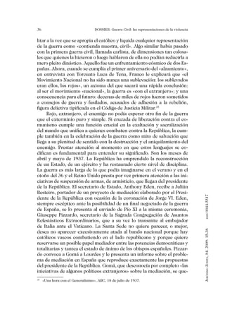 36                                   DOSSIER: Guerra Civil: las representaciones de la violencia


litar a la vez que se apropia el católico y liquida cualquier representación
de la guerra como «contienda nuestra, civil». Algo similar había pasado
con la primera guerra civil, llamada carlista, de dimensiones tan colosa-
les que quienes la hicieron o luego hablaron de ella no podían reducirla a
mero pleito dinástico. Aquello fue un enfrentamiento cósmico de dos Es-
pañas. Ahora, cuando se cumplía el primer aniversario del «alzamiento»,
en entrevista con Torcuato Luca de Tena, Franco le explicará que «el
Movimiento Nacional no ha sido nunca una sublevación: los sublevados
eran ellos, los rojos», un axioma del que sacará una rápida conclusión:
al ser el movimiento «nacional», la guerra es «con el extranjero»; y una
consecuencia para el futuro: decenas de miles de rojos fueron sometidos
a consejos de guerra y fusilados, acusados de adhesión a la rebelión,
figura delictiva tipificada en el Código de Justicia Militar.35
      Rojo, extranjero, el enemigo no podía esperar otro fin de la guerra
que el exterminio puro y simple. Si cruzada de liberación contra el co-
munismo cumple una función crucial en la exaltación y sacralización
del mando que unifica a quienes combaten contra la República, la cum-
ple también en la celebración de la guerra como mito de salvación que
llega a su plenitud de sentido con la destrucción y el aniquilamiento del
enemigo. Prestar atención al momento en que estos lenguajes se co-
difican es fundamental para entender su significado. Son los meses de
abril y mayo de 1937. La República ha emprendido la reconstrucción
de un Estado, de un ejército y ha restaurado cierto nivel de disciplina.
La guerra es más larga de lo que podía imaginarse en el verano y en el
otoño del 36 y el Reino Unido presta por vez primera atención a las ini-
ciativas de suspensión de armas, de armisticio, que llegan del presidente
de la República. El secretario de Estado, Anthony Eden, recibe a Julián
Besteiro, portador de un proyecto de mediación elaborado por el Presi-


                                                                                                   0044-5517
dente de la República con ocasión de la coronación de Jorge VI. Eden,
siempre escéptico ante la posibilidad de un final negociado de la guerra
de España, se lo presenta al enviado de Pío XI a la misma ceremonia,
Giuseppe Pizzardo, secretario de la Sagrada Congregación de Asuntos
                                                                                                          issn




Eclesiásticos Extraordinarios, que a su vez lo transmite al embajador
de Italia ante el Vaticano. La Santa Sede no quiere parecer, o mejor,
                                                                                                   Jerónimo Zurita, 84. 2009: 15-38




desea no aparecer excesivamente atada al bando nacional porque hay
católicos vascos combatiendo en el lado republicano y porque quiere
reservarse un posible papel mediador entre las potencias democráticas y
totalitarias y tantea el estado de ánimo de los obispos españoles. Pizzar-
do convoca a Gomá a Lourdes y le presenta un informe sobre el proble-
ma de mediación en España que reproduce exactamente las propuestas
del presidente de la República. Gomá, que desconocía por completo «las
iniciativas de algunos políticos extranjeros» sobre la mediación, se que-
35
     	 «Una hora con el Generalísimo», ABC, 18 de julio de 1937.
 