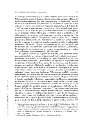 Los nombres de la guerra | Santos Juliá                                                  37


                                   da perplejo, convencido de que «fuera de España no se sabe, al menos de
                                   la blanca, ni la media de la misa.» Escribe unos días después a Pizzardo
                                   rechazando sin contemplaciones cualquier plan de mediación y agiliza
                                   la publicación de una Carta colectiva de los obispos españoles a los
                                   del todo el mundo con motivo de la guerra de España, de 1 de julio de
                                   1937, para que se enterasen de una buena vez de la naturaleza de aque-
                                   lla guerra. «No es sólo una guerra civil cruentísima –dicen los obispos–;
                                   es un conmoción tremenda la que sacude los mismos cimientos de la
                                   vida social y ha puesto en peligro nuestra existencia como nación». La
                                   guerra de España quedará famosamente definida en esa carta como un
                                   plebiscito armado; como un levantamiento o alzamiento cívico-militar
                                   que ha tenido en la conciencia popular un doble arraigo, el del sentido
                                   patriótico y el sentido religioso; una guerra, en fin, que no puede ter-
                                   minar más que «con el triunfo del movimiento nacional». Alzamiento,
                                   levantamiento, movimiento: son los obispos los que aportan a la retórica
                                   nacionalista esa sustancia popular y plebiscitaria.36
                                        El sagrado discurso de la guerra se mantuvo, para memoria de las
                                   generaciones futuras, en todo el ceremonial civil y religioso que acom-
                                   pañaba en cada ocasión la entrada de las tropas franquistas en los pue-
                                   blos y ciudades liberados. «¡Barcelona ya es española!», se proclamaba
                                   en grandes titulares el día de su caída, del mismo modo que dos meses
                                   después se escribirá: «Madrid ha vuelto a ser de España» o, sólo unos
                                   días más tarde, «los invictos soldados de Franco reincorporan a España
                                   otras cinco capitales de provincia»: Cuenca, Guadalajara, Ciudad Real,
                                   Albacete y Jaén, hasta que finalmente Valencia sea también ocupada,
                                   conquistada, reconquistada. Liberación significaba ocupación de una
                                   tierra en manos de un poder extranjero que retorna a España, y retorno
                                   a España significaba redención y depuración, visiblemente expresadas
0044-5517




                                   en la resacralización de los espacios públicos por medio de ceremonias
                                   masivas con las que inmediatamente se celebra en calles y plazas la
                                   llegada del ejército salvador, cuando no la del mismo «Salvador de Es-
                                   paña», de «Nuestro Salvador» en persona.37 Eran conmemoraciones sa-
       issn




                                   gradas, no en el sentido que después de la Gran Guerra había adquirido
                                   el culto a los caídos o en el fascismo italiano el culto del litorio, esto es,
Jerónimo Zurita, 84. 2009: 15-38




                                   como cultos civiles que fundaban religiones políticas, el nacionalismo,
                                   el fascismo. En la España que volvía a ser España quedó muy poco lugar
                                   para la fundación de una religión política: la Iglesia católica absorbió por
                                   36
                                     	 Conversación de Eden con Pizzardo, de 10 de mayo de 1937, Public Record Office, FO
                                       371/21158. Propuesta de Pizzardo y carta de Gomà, de 22 y 25 de mayo: Archivo Gomà,
                                       vol. 5, docs. 5-366 y 5-388; Carta colectiva, id., vol. 6, anexo 2 a doc. 6-242. Gomà se
                                       confiesa cansado y desorientado por la ignorancia de las cosas de la España blanca en
                                       carta a su obispo auxiliar, Gregorio Modrego, de 24 de mayo de 1937, Archivo Gomà,
                                       vol. 5, doc. 5-380.
                                   37
                                     	 El Norte de Castilla, 27 de enero, 29, 30 y 31 de marzo de 1939.
 