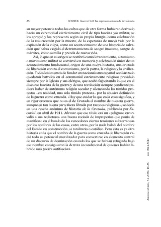 38                           DOSSIER: Guerra Civil: las representaciones de la violencia


su mayor potencia todos los cultos que de otra forma hubieran derivado
hacia un ceremonial estrictamente civil de tipo fascista y/o militar, se
los apropió y los representó según su propia liturgia, como celebración
de la resurrección por la muerte, de la esperanza de nueva vida por la
expiación de la culpa, como un acontecimiento de una historia de salva-
ción que había exigido el derramamiento de sangre inocente, sangre de
mártires, como semilla y prenda de nueva vida.
     Así, lo que en su origen se nombró como levantamiento, alzamiento
o movimiento militar se convirtió en memoria y celebración única de un
acontecimiento fundacional, origen de una nueva historia, una cruzada
de liberación contra el comunismo, por la patria, la religión y la civiliza-
ción. Todos los intentos de fundar un nacionalismo español secularizado
quedaron barridos en el ceremonial estrictamente religioso presidido
siempre por la Iglesia y sus clérigos, que acabó fagocitando lo que en el
discurso fascista de la guerra y de una revolución siempre pendiente pu-
diera haber de autónoma religión secular y silenciando las tímidas pro-
testas –en realidad, una sola tímida protesta– por la abusiva definición
de la guerra como cruzada. «Hay que cuidar lo que cada cosa significa, y
en rigor creemos que no es el de Cruzada el nombre de nuestra guerra,
aunque en tan buena parte fuera librada por razones religiosas», se decía
en una reseña anónima de Historia de la Cruzada, publicada por Es-
corial, en abril de 1941. Afirmar que ese título era un «peligroso error»
valió a sus redactores una buena rociada de improperios que ponía de
manifiesto en el bando de los vencedores ciertas tensiones subterráneas
por los nombres de las cosas, entre otras, por la nada baladí del nombre
del Estado en construcción, si totalitario o católico. Pero esta es ya otra
historia en la que el nombre de la guerra como cruzada de liberación va-
ció todo su potencial movilizador para convertirse en elemento central


                                                                                           0044-5517
de un discurso de dominación cuando los que se habían refugiado bajo
ese nombre consiguieron la derrota incondicional de quienes habían li-
brado una guerra antifascista.                                                                    issn
                                                                                           Jerónimo Zurita, 84. 2009: 15-38
 
