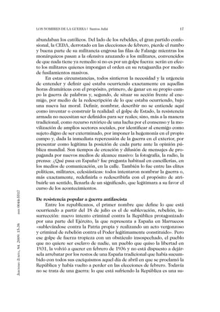 Los nombres de la guerra | Santos Juliá                                 17


                                   abundaban los católicos. Del lado de los rebeldes, el gran partido confe-
                                   sional, la CEDA, derrotado en las elecciones de febrero, pierde el rumbo
                                   y buena parte de su militancia engrosa las filas de Falange mientras los
                                   monárquicos pasan a la ofensiva azuzando a los militares, convencidos
                                   de que nada tiene ya remedio si no es por un golpe fuerza: serán en efec-
                                   to los militares quienes impongan el orden en su retaguardia por medio
                                   de fusilamientos masivos.
                                        En estas circunstancias, todos sintieron la necesidad y la urgencia
                                   de entender y definir qué estaba ocurriendo exactamente en aquellas
                                   horas dramáticas con el propósito, primero, de ganar en su propio cam-
                                   po la guerra de palabras y, segundo, de situar su acción frente al ene-
                                   migo, por medio de la redescripción de lo que estaba ocurriendo, bajo
                                   una nueva luz moral. Definir, nombrar, describir no se entiende aquí
                                   como inventar o construir la realidad: el golpe de Estado, la resistencia
                                   armada no necesitan ser definidos para ser reales; sino, más a la manera
                                   tradicional, como recurso retórico de una lucha por el consenso y la mo-
                                   vilización de amplios sectores sociales, por identificar al enemigo como
                                   sujeto digno de ser exterminado, por imponer la hegemonía en el propio
                                   campo y, dada la inmediata repercusión de la guerra en el exterior, por
                                   presentar como legítima la posición de cada parte ante la opinión pú-
                                   blica mundial. Son tiempos de creación y difusión de mensajes de pro-
                                   paganda por nuevos medios de alcance masivo: la fotografía, la radio, la
                                   prensa: ¿Qué pasa en España? fue pregunta habitual en cancillerías, en
                                   los medios de comunicación, en la calle. También lo fue entre las elites
                                   políticas, militares, eclesiásticas: todos intentaron nombrar la guerra o,
                                   más exactamente, redefinirla o redescribirla con el propósito de atri-
                                   buirle un sentido, llenarla de un significado, que legitimara a su favor el
                                   curso de los acontecimientos.
0044-5517




                                   De resistencia popular a guerra antifascista
                                        Entre los republicanos, el primer nombre que define lo que está
                                   ocurriendo a partir del 18 de julio es el de sublevación, rebelión, in-
       issn




                                   surrección: nuevo intento criminal contra la República protagonizado
                                   por una parte del Ejército, la que representa a España en Marruecos
Jerónimo Zurita, 84. 2009: 15-38




                                   «sublevándose contra la Patria propia y realizando un acto vergonzoso
                                   y criminal de rebelión contra el Poder legítimamente constituido». Pero
                                   ese golpe de fuerza tropieza con un obstáculo insospechado, el pueblo
                                   que no quiere ser esclavo de nadie, un pueblo que quiso la libertad en
                                   1931, la volvió a querer en febrero de 1936 y no está dispuesto a dejár-
                                   sela arrebatar por los restos de una España tradicional que había sucum-
                                   bido con todos sus caciquismos aquel día de abril en que se proclamó la
                                   República y había vuelto a perder en las elecciones de febrero. Todavía
                                   no se trata de una guerra: lo que está sufriendo la República es una su-
 