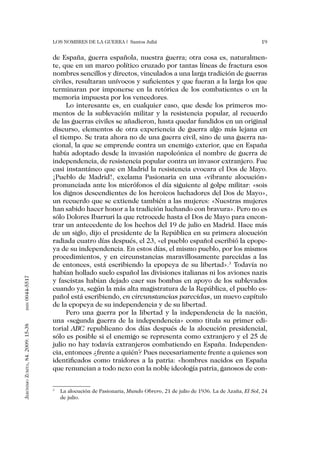 Los nombres de la guerra | Santos Juliá                                                  19


                                   de España, guerra española, nuestra guerra; otra cosa es, naturalmen-
                                   te, que en un marco político cruzado por tantas líneas de fractura esos
                                   nombres sencillos y directos, vinculados a una larga tradición de guerras
                                   civiles, resultaran unívocos y suficientes y que fueran a la larga los que
                                   terminaran por imponerse en la retórica de los combatientes o en la
                                   memoria impuesta por los vencedores.
                                        Lo interesante es, en cualquier caso, que desde los primeros mo-
                                   mentos de la sublevación militar y la resistencia popular, al recuerdo
                                   de las guerras civiles se añadieron, hasta quedar fundidos en un original
                                   discurso, elementos de otra experiencia de guerra algo más lejana en
                                   el tiempo. Se trata ahora no de una guerra civil, sino de una guerra na-
                                   cional, la que se emprende contra un enemigo exterior, que en España
                                   había adoptado desde la invasión napoleónica el nombre de guerra de
                                   independencia, de resistencia popular contra un invasor extranjero. Fue
                                   casi instantáneo que en Madrid la resistencia evocara el Dos de Mayo.
                                   ¡Pueblo de Madrid!, exclama Pasionaria en una «vibrante alocución»
                                   pronunciada ante los micrófonos el día siguiente al golpe militar: «sois
                                   los dignos descendientes de los heroicos luchadores del Dos de Mayo»,
                                   un recuerdo que se extiende también a las mujeres: «Nuestras mujeres
                                   han sabido hacer honor a la tradición luchando con bravura». Pero no es
                                   sólo Dolores Ibarruri la que retrocede hasta el Dos de Mayo para encon-
                                   trar un antecedente de los hechos del 19 de julio en Madrid. Hace más
                                   de un siglo, dijo el presidente de la República en su primera alocución
                                   radiada cuatro días después, el 23, «el pueblo español escribió la epope-
                                   ya de su independencia. En estos días, el mismo pueblo, por los mismos
                                   procedimientos, y en circunstancias maravillosamente parecidas a las
                                   de entonces, está escribiendo la epopeya de su libertad».3 Todavía no
                                   habían hollado suelo español las divisiones italianas ni los aviones nazis
0044-5517




                                   y fascistas habían dejado caer sus bombas en apoyo de los sublevados
                                   cuando ya, según la más alta magistratura de la República, el pueblo es-
                                   pañol está escribiendo, en circunstancias parecidas, un nuevo capítulo
                                   de la epopeya de su independencia y de su libertad.
       issn




                                        Pero una guerra por la libertad y la independencia de la nación,
                                   una «segunda guerra de la independencia» como titula su primer edi-
Jerónimo Zurita, 84. 2009: 15-38




                                   torial ABC republicano dos días después de la alocución presidencial,
                                   sólo es posible si el enemigo se representa como extranjero y el 25 de
                                   julio no hay todavía extranjeros combatiendo en España. Independen-
                                   cia, entonces ¿frente a quién? Pues necesariamente frente a quienes son
                                   identificados como traidores a la patria: «hombres nacidos en España
                                   que renuncian a todo nexo con la noble ideología patria, ganosos de con-

                                   3
                                       	 La alocución de Pasionaria, Mundo Obrero, 21 de julio de 1936. La de Azaña, El Sol, 24
                                         de julio.
 