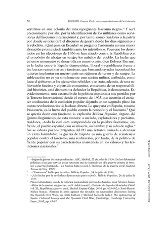 20                                 DOSSIER: Guerra Civil: las representaciones de la violencia


vertirnos en una colonia del más repugnante fascismo negro».4 Y será
precisamente por ahí, por la identificación de los militares como servi-
dores del fascismo internacional y, por tanto, como traidores a la patria
por donde se orientará el discurso de guerra desde los días siguientes a
la rebelión. ¿Qué pasa en España? se pregunta Pasionaria en una nueva
alocución pronunciada también ante los micrófonos. Pues que los derro-
tados en las elecciones de 1936 se han alzado contra la República con
el propósito de ahogar en sangre los anhelos del pueblo. La lucha que
en estos momentos se desarrolla en nuestro país, dice Dolores Ibarruri,
es la lucha entre la España democrática, liberal y republicana frente a
las fuerzas reaccionarias y fascistas, que buscando ayudas inconfesables
quieren implantar en nuestro país un régimen de terror y de sangre. La
sublevación no es ya simplemente una acción militar, atribuida, como
hace el gobierno, a los «generales rebeldes»; se trata, además, de una su-
blevación fascista y el partido comunista, consciente de su responsabili-
dad histórica, está dispuesto a defender la República, la democracia. Es,
evidentemente, una extensión de la política impuesta a sus partidos por
la Tercera Internacional desde el verano de 1935 que acentúa el carác-
ter antifascista de la coalición popular dejando en un segundo plano las
metas revolucionarias de la clase obrera. Lo que pasa en España, resume
Pasionaria, es la lucha del pueblo contra la reacción y el fascismo.5 Qué
se quería decir con fascismo lo explicaba Milicia Popular, órgano del
Quinto Regimiento, de esta manera: a un lado, explotadores y parásitos,
traidores, «todo lo cual está comprendido en la palabra fascismo»; en-
frente, el pueblo español, con su miseria, su hambre y su odio de siglos.6
Así se esboza por los dirigentes del PC una retórica llamada a alcanzar
un éxito formidable: la guerra de España es una guerra de resistencia
popular contra el fascismo; una realización, por tanto, de la política de


                                                                                                 0044-5517
frente popular con su característica insistencia en los valores y las tra-
diciones nacionales.7
                                                                                                        issn



4
  	 «Segunda guerra de Independencia», ABC, Madrid, 25 de julio de 1936. De las diferentes
    políticas a las que servían estas retóricas me he ocupado en «De guerra contra el inva-
                                                                                                 Jerónimo Zurita, 84. 2009: 15-38




    sor a guerra fratricida», en Santos Juliá (coord.), Víctimas de la guerra civil, Madrid,
    Temas de Hoy, 1999.
5
 	 «“Pasionaria” habla por la radio», Milicia Popular, 31 de julio de 1936.
6
  	 «¡A la lucha por la verdadera democracia para todos!», Milicia Popular, 26 de julio de
    1936
7
  	 Para el abundante uso de la retórica nacionalista por los dos bandos, José Álvarez Junco,
    «Mitos de la nación en guerra», en S. Juliá (coord.), Historia de España Menéndez Pidal,
    vol. XL, República y guerra civil, Madrid, Espasa-Calpe, 2004, pp. 635-682, y Xosé-Manoel
    Núñez Seixas, «Nations in arms against the invader: on nacionalist discourses during
    the Spanish Civil War», en Chris Ealham y Michael Richards (eds.), The splintering of
    Spain. Cultural history and the Spanish Civil War, Cambridge, Cambrige Univertity
    Press, 2005, pp. 45-67
 