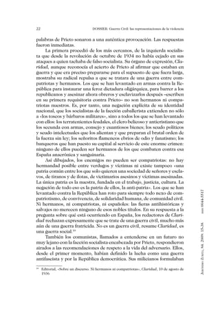 22                               DOSSIER: Guerra Civil: las representaciones de la violencia


palabras de Prieto sonaron a una auténtica provocación. Las respuestas
fueron inmediatas.
     La primera procedió de los más cercanos, de la izquierda socialis-
ta que desde la revolución de octubre de 1934 no había cejado en sus
ataques a quien tachaba de falso socialista. Su órgano de expresión, Cla-
ridad, aunque reconocía el acierto de Prieto al afirmar que estaban en
guerra y que era preciso prepararse para el supuesto de que fuera larga,
mostraba su radical repulsa a que se tratara de una guerra entre com-
patriotas y hermanos. Los que se han levantado en armas contra la Re-
pública para instaurar una feroz dictadura oligárquica, para barrer a los
republicanos y asesinar ahora obreros y esclavizarlos después –escriben
en su primera requisitoria contra Prieto– no son hermanos ni compa-
triotas nuestros. Es, por tanto, una negación explícita de su identidad
nacional, que los socialistas de la facción caballerista extienden no sólo
a «los toscos y bárbaros militares», sino a todos los que se han levantado
con ellos: los terratenientes feudales, el clero belicoso y anticristiano que
los secunda con armas, consejo y cuantiosos bienes; los seudo políticos
y seudo intelectuales que los alientan y que preparan el brutal orden de
la fuerza sin ley; los señoritos flamencos ebrios de odio y fanatismo; los
banqueros que han puesto su capital al servicio de este enorme crimen:
ninguno de ellos pueden ser hermanos de los que combaten contra esa
España anacrónica y sanguinaria.
     Así dibujados, los enemigos no pueden ser compatriotas: no hay
hermandad posible entre verdugos y víctimas ni existe tampoco «una
patria común entre los que solo quieren una sociedad de señores y escla-
vos, de tiranos y de ilotas, de victimarios asesinos y víctimas asesinadas.
La única patria es la nuestra, fundada en el trabajo, justicia, cultura. La
negación de todo eso es la patria de ellos, la anti-patria». Los que se han


                                                                                               0044-5517
levantado contra la República han roto para siempre todo nexo de com-
patriotismo, de convivencia, de solidaridad humana, de comunidad civil.
Ni hermanos, ni compatriotas, ni españoles: las fieras antihistóricas y
salvajes no merecen ninguno de esos nobles títulos. En su respuesta a la
                                                                                                      issn




pregunta sobre qué está ocurriendo en España, los redactores de Clari-
dad rechazan expresamente que se trate de una guerra civil, mucho más
                                                                                               Jerónimo Zurita, 84. 2009: 15-38




aún de una guerra fratricida. No es un guerra civil, resume Claridad, es
una guerra social.10
     También los comunistas, llamados a entenderse en un futuro no
muy lejano con la facción socialista encabezada por Prieto, respondieron
airados a las recomendaciones de respeto a la vida del adversario. Ellos,
desde el primer momento, habían definido la lucha como una guerra
antifascista y por la República democrática. Sus milicianos formulaban

 	 Editorial, «Sobre un discurso. Ni hermanos ni compatriotas», Claridad, 10 de agosto de
10

   1936
 