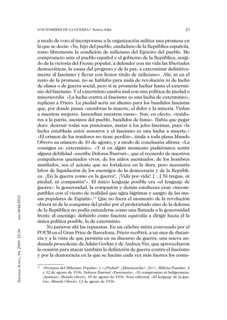 Los nombres de la guerra | Santos Juliá                                                23


                                   a modo de voto al incorporarse a la organización militar una promesa en
                                   la que se decía: «Yo, hijo del pueblo, ciudadano de la República española,
                                   tomo libremente la condición de miliciano del Ejército del pueblo. Me
                                   comprometo ante el pueblo español y el gobierno de la República, surgi-
                                   do de la victoria del Frente popular, a defender con mi vida las libertades
                                   democráticas, la causa del progreso y de la paz, a exterminar definitiva-
                                   mente al fascismo y llevar con honor título de miliciano». Ahí, ni en el
                                   resto de la promesa, no se hablaba para nada de revolución ni de lucha
                                   de clases o de guerra social, pero sí se prometía luchar hasta el extermi-
                                   nio del fascismo. Y el exterminio casaba mal con una política de piedad o
                                   misericordia. «La lucha contra el fascismo es una lucha de exterminio»,
                                   replican a Prieto. La piedad sería un aliento para los bandidos fascistas
                                   que, por donde pasan «siembran la muerte, el dolor y la miseria. Violan
                                   a nuestras mujeres. Incendian nuestras casas». Son, en efecto, «traido-
                                   res a la patria, asesinos del pueblo, bandidos de fama». Había que pegar
                                   duro: destruir todas sus posiciones, matar a los jefes fascistas, pues «la
                                   lucha entablada entre nosotros y el fascismo es una lucha a muerte.»
                                   «El crimen de los traidores no tiene perdón», titula a toda plana Mundo
                                   Obrero su número de 10 de agosto, y a modo de conclusión afirma: «La
                                   consigna es: exterminio». «Y si en algún momento pudiéramos sentir
                                   alguna debilidad –escribe Dolores Ibarruri–, que el recuerdo de nuestros
                                   compañeros quemados vivos, de los niños asesinados, de los hombres
                                   mutilados, sea el acicate que no fortalezca en la dura, pero necesaria
                                   labor de liquidación de los enemigos de la democracia y de la Repúbli-
                                   ca. ¡En la guerra como en la guerra!, ¡Vida por vida! […] Ni tregua, ni
                                   piedad, ni compasión!». El único lenguaje posible era «el lenguaje de
                                   guerra»: la generosidad, la compasión y demás estulteces eran «incom-
                                   patibles con el viento de realidad que agita lágrimas y sangre de las ma-
0044-5517




                                   sas populares de España».11 Que no fuera el momento de la revolución
                                   obrera ni de la conquista del poder por el proletariado sino de la defensa
                                   de la República no podía entenderse como una llamada a la generosidad
                                   frente al enemigo: definirlo como fascista equivalía a dirigir hacia él la
       issn




                                   única política posible, la de exterminio.
                                        No pararon ahí las repuestas. En un célebre mitin convocado por el
Jerónimo Zurita, 84. 2009: 15-38




                                   POUM en el Gran Price de Barcelona, Prieto recibirá, a un mes de distan-
                                   cia y a la vista de que persistía en su discurso de guerra, una nueva an-
                                   danada procedente de Julián Gorkin y de Andreu Nin, que aprovecharon
                                   la ocasión para atacar también la definición de guerra contra el fascismo
                                   y por la democracia en la que se hacían cada vez más fuertes los comu-

                                    	 «Promesa del Miliciano Popular» y «¿Piedad? ¿Misericordia? ¡No!», Milicia Popular, 4
                                   11

                                      y 12 de agosto de 1936. Dolores Ibarruri «Pasionaria», «Ni compromiso ni beligerancia:
                                      ¡Justicia», Mundo obrero, 10 de agosto de 1936. Nota editorial, «El lenguaje de la gue-
                                      rra», Mundo Obrero, 12 de agosto de 1936.
 