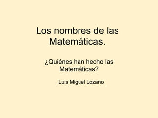 Los nombres de las
   Matemáticas.

 ¿Quiénes han hecho las
     Matemáticas?
     Luis Miguel Lozano
 