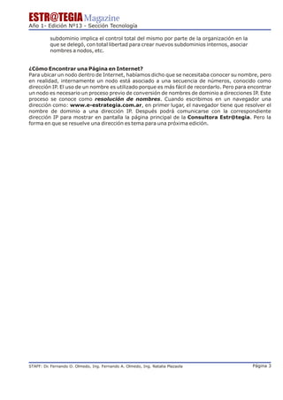 ESTR@TEGIA Magazine
Año 1- Edición Nº13 - Sección Tecnología

          subdominio implica el control total del mismo por parte de la organización en la
          que se delegó, con total libertad para crear nuevos subdominios internos, asociar
          nombres a nodos, etc.


¿Cómo Encontrar una Página en Internet?
Para ubicar un nodo dentro de Internet, habíamos dicho que se necesitaba conocer su nombre, pero
en realidad, internamente un nodo está asociado a una secuencia de números, conocido como
dirección IP. El uso de un nombre es utilizado porque es más fácil de recordarlo. Pero para encontrar
un nodo es necesario un proceso previo de conversión de nombres de dominio a direcciones IP. Este
proceso se conoce como resolución de nombres. Cuando escribimos en un navegador una
dirección como: www.e-estrategia.com.ar, en primer lugar, el navegador tiene que resolver el
nombre de dominio a una dirección IP. Después podrá comunicarse con la correspondiente
dirección IP para mostrar en pantalla la página principal de la Consultora Estr@tegia. Pero la
forma en que se resuelve una dirección es tema para una próxima edición.




STAFF: Dr Fernando O. Olmedo, Ing. Fernando A. Olmedo, Ing. Natalia Plazaola
        .                                                                                     Página 3
 
