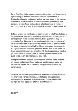 En el Ese Ifá anterior, aparece Amosunlaka, quien es hijo propio de
Agbonmiregun (nombre con el que tambien se le conoce a
Òrúnmìlà), el queria realizar un viaje y por esta razon el fue con sus
babalawos, sus babalawos le dijeron que tenia que realizar ébó
para que el viaje fuera exitoso tanto a la ida como a la vuelta, el
escucho y realizo el ébó, el pudo realizar su viaje y regrezar con iré.



Este es uno de los nombres que aparecen en el odu Ogunda bede y
la persona que nasca con ese Odu y ademas sea bautizado en su
consagracion de Ifá con este nombre, tiene que tomar muy en
cuenta los Ese Ifá donde el personaje central (como en este caso)
lleva el nombre con el que el fue bautizado en ifá, la persona debe
de tomar en cuenta todos los Ese ifá que sea capaz de poseer de
su signo y tenerlos presente, pero con mucha mas razon, debe de
tener especial atencion al o a los Ese Ifá donde aparece su nombre
ya sea como el adivino o como el personaje central del Ese ifá,
pues estos seran los mas ligados a su vida.

Si la persona tiene ese odu y ademas ese nombre, debe de tener
en cuenta realizar sacrificios cada vez que tenga que viajar por
asuntos de trabajo, de lo contrario, sus ganancias podrian no
concretarse.



Otras de las razones que por las que aparecen nombres de ifá en
los diferentes signos del oraculo, esta ligado a los poderes o
elementos que aparecen en los diferentes odu de ifá como el
ejemplo de Irètè ogbe que citamos a continuacion:




ESE IFA
 