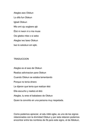 Ategbe awo Olokun

Lo difa fun Olokun

Igbati Olokun

Nfo omi oju sogbere ajé

Ébó ni nwon ni o ma muse

Osi gbebo mbe o si sebo

Ategbe iwo lawo Olokun

Iwo lo sokokun eni ajiki.




TRADUCCION



Ategbe es el awo de Olokun

Realizo adivinacion para Olokun

Cuando Olokun se estaba lamentando

Porque no tenia dinero

Le dijeron que tenia que realizar ébó

Ella escucho y realizo el ébó

Ategbe, tu eres el babalawo de Olokun

Quien la convirtio en una persona muy respetada.




Como podemos apreciar, el odu irètè ogbe, es uno de los signos
relacionados con la divinidad Olokun y por esta relacion podemos
encontrar entre los nombres de ifá para este signo, el de ifátokun,
 