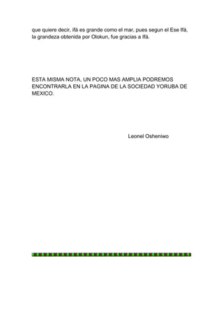 que quiere decir, ifá es grande como el mar, pues segun el Ese Ifá,
la grandeza obtenida por Olokun, fue gracias a Ifá.




ESTA MISMA NOTA, UN POCO MAS AMPLIA PODREMOS
ENCONTRARLA EN LA PAGINA DE LA SOCIEDAD YORUBA DE
MEXICO.




                                         Leonel Osheniwo
 