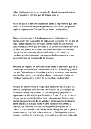 saber el odu que trae en su nacimiento y basándose en el mismo
odu, preguntar el nombre que ifá depara para el.



Antes de pasar a dar una explicación sobre la importancia que tiene
llevar un nombre de ifá que tenga relación con su odu, tengo que
explicar el porque en Cuba se fue perdiendo este proceso.



Quiero recordar que a Cuba llegaron pocos babalawos en
comparación con la cantidad de babalawos existentes hoy en día, al
llegar estos babalawos a nuestras tierras, fuera de sus mismas
costumbres, tuvieron que ajustarse a las doctrinas imperantes y una
de ellas era, que el bautizo era meramente católico, los nombres
que se comenzaron a emplear eran latinos, por lo tanto, los
nombres yorubas originales que acostumbraban a ponerle a sus
descendientes, se fue dejando de emplear.



Mientras en Nigeria, en tierras yorubas existe el esentaye, que es el
bautizo del recién nacido, donde se le saca un Odu de Ifá y guiados
por ese Odu se le pone el nombre yoruba a la criatura, sea varón o
sea hembra, nazca o no para babalawo, por razones obvias, se
mantuvo mas fuerte el criterio de los nombres tradicionales.



Aunque en tierra yoruba la religión fue perdiendo adeptos por las
sabidas conquistas musulmanas y la invasión de otras religiones,
tanto que se llego a mantener un porcentaje muy pequeño de
seguidores de la tradición yoruba entre el 8 y el 10 %, no podemos
olvidar que en medio de tantas ligas religiosas que llegaron esas
tierras, la gran mayoría de los yorubas, conservan sus tradiciones
como sociales y aunque existe mucha tradición musulmana y
católica, los nombres yorubas, por lo general son parte de su
cultura, como todo claro, en tierras de habla hispana, por lo general
encontraremos nombres latinos, aunque no falta quienes puedan
adoptar nombres de otra lengua, pero es la gran minoría, esta es la
 
