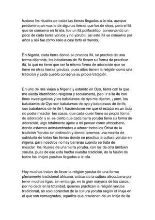 fusiono los rituales de todas las tierras llegadas a la isla, aunque
predominaran mas lo de algunas tierras que los de otras, pero el ifá
que se conservo en la isla, fue un ifá polifacético, conservando un
poco de cada tierra yoruba y no yoruba, así este ifá se conservo por
años y así fue como salio a casi todo el mundo.



En Nigeria, cada tierra donde se practica ifá, se practica de una
forma diferente, los babalawos de Ifé tienen su forma de practicar
ifá, la que no tiene que ser la misma forma de adoración que se
tiene en otras tierras yorubas, pues ellos tienen la religión como una
tradición y cada pueblo conserva su propia tradición.



En uno de mis viajes a Nigeria y estando en Oyo, tierra con la que
me siento identificado religiosa y socialmente, pedí ir a ile ife con
fines investigativos y los babalawos de oyo me dijeron, ¡ pero, los
babalawos de Oyo son babalawos de oyo y babalawos de ile ife,
son babalawos de ile ife !, haciéndome ver que si estaba en un lado
no podía mezclar las cosas, que cada quien tiene su propia forma
de adoración y si, es cierto que cada tierra yoruba tiene su forma de
adoración, algo totalmente ajeno a mi pensar como afrocubano,
donde estamos acostumbrados a adorar todos los Òrìsà de la
tradición Yoruba sin distinción y donde tenemos una mezcla de
sabiduría de todas las tierras donde se practica la cultura yoruba en
nigeria, para nosotros no hay barreras cuando se trata de
mesclar los rituales de una tierra yoruba, con las de otra también
yoruba, pues de eso esta hecha nuestra tradición, de la fusión de
todos los linajes yorubas llegados a la isla.



Hoy muchos tratan de llevar la religión yoruba de una forma
plenamente tradicional africana, criticando la cultura afrocubana por
tener muchas ligas, sin embargo, en la gran mayoría de los casos,
por no decir en la totalidad, quienes practican la religión yoruba
tradicional, no solo aprenden de la cultura yoruba según el linaje en
el que son consagrados, aquellos que provienen de un linaje de ile
 