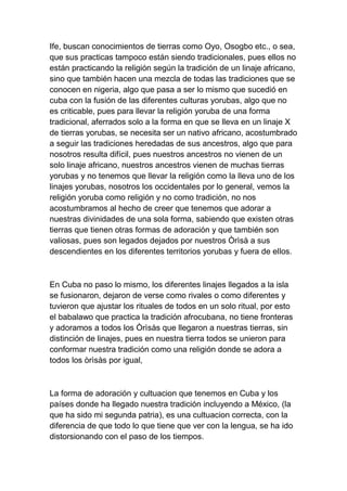 Ife, buscan conocimientos de tierras como Oyo, Osogbo etc., o sea,
que sus practicas tampoco están siendo tradicionales, pues ellos no
están practicando la religión según la tradición de un linaje africano,
sino que también hacen una mezcla de todas las tradiciones que se
conocen en nigeria, algo que pasa a ser lo mismo que sucedió en
cuba con la fusión de las diferentes culturas yorubas, algo que no
es criticable, pues para llevar la religión yoruba de una forma
tradicional, aferrados solo a la forma en que se lleva en un linaje X
de tierras yorubas, se necesita ser un nativo africano, acostumbrado
a seguir las tradiciones heredadas de sus ancestros, algo que para
nosotros resulta difícil, pues nuestros ancestros no vienen de un
solo linaje africano, nuestros ancestros vienen de muchas tierras
yorubas y no tenemos que llevar la religión como la lleva uno de los
linajes yorubas, nosotros los occidentales por lo general, vemos la
religión yoruba como religión y no como tradición, no nos
acostumbramos al hecho de creer que tenemos que adorar a
nuestras divinidades de una sola forma, sabiendo que existen otras
tierras que tienen otras formas de adoración y que también son
valiosas, pues son legados dejados por nuestros Òrìsà a sus
descendientes en los diferentes territorios yorubas y fuera de ellos.



En Cuba no paso lo mismo, los diferentes linajes llegados a la isla
se fusionaron, dejaron de verse como rivales o como diferentes y
tuvieron que ajustar los rituales de todos en un solo ritual, por esto
el babalawo que practica la tradición afrocubana, no tiene fronteras
y adoramos a todos los Òrìsàs que llegaron a nuestras tierras, sin
distinción de linajes, pues en nuestra tierra todos se unieron para
conformar nuestra tradición como una religión donde se adora a
todos los òrìsàs por igual,



La forma de adoración y cultuacion que tenemos en Cuba y los
países donde ha llegado nuestra tradición incluyendo a México, (la
que ha sido mi segunda patria), es una cultuacion correcta, con la
diferencia de que todo lo que tiene que ver con la lengua, se ha ido
distorsionando con el paso de los tiempos.
 
