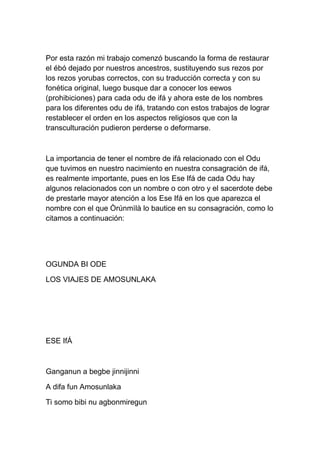 Por esta razón mi trabajo comenzó buscando la forma de restaurar
el ébó dejado por nuestros ancestros, sustituyendo sus rezos por
los rezos yorubas correctos, con su traducción correcta y con su
fonética original, luego busque dar a conocer los eewos
(prohibiciones) para cada odu de ifá y ahora este de los nombres
para los diferentes odu de ifá, tratando con estos trabajos de lograr
restablecer el orden en los aspectos religiosos que con la
transculturación pudieron perderse o deformarse.



La importancia de tener el nombre de ifá relacionado con el Odu
que tuvimos en nuestro nacimiento en nuestra consagración de ifá,
es realmente importante, pues en los Ese Ifá de cada Odu hay
algunos relacionados con un nombre o con otro y el sacerdote debe
de prestarle mayor atención a los Ese Ifá en los que aparezca el
nombre con el que Òrúnmìlà lo bautice en su consagración, como lo
citamos a continuación:




OGUNDA BI ODE

LOS VIAJES DE AMOSUNLAKA




ESE IfÁ



Ganganun a begbe jinnijinni

A difa fun Amosunlaka

Ti somo bibi nu agbonmiregun
 