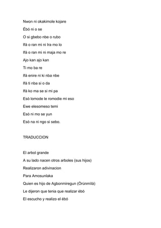 Nwon ni okakimole kojare

Ébó ni o se

O si gbebo nbe o rubo

Ifá o ran mi ni Ira mo lo

Ifá o ran mi ni maja mo re

Ajo kan ajo kan

Ti mo ba re

Ifá enire ni ki nba nbe

Ifá ti nba si o da

Ifá ko ma se si mi pa

Esò lomode le romodie mi eso

Ewe elesomeso temi

Esò ni mo se yun

Esò na ni ngo si sebo.



TRADUCCION



El arbol grande

A su lado nacen otros arboles (sus hijos)

Realizaron adivinacion

Para Amosunlaka

Quien es hijo de Agbonmiregun (Òrúnmìlà)

Le dijeron que tenia que realizar ébó

El escucho y realizo el ébó
 