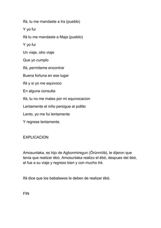 Ifá, tu me mandaste a Ira (pueblo)

Y yo fui

Ifá tu me mandaste a Maja (pueblo)

Y yo fui

Un viaje, otro viaje

Que yo cumplo

Ifá, permiteme encontrar

Buena fortuna en ese lugar

Ifá y si yo me equivoco

En alguna consulta

Ifá, tu no me mates por mi equivocacion

Lentamente el niño persigue al pollito

Lento, yo me fui lentamente

Y regrese lentamente.



EXPLICACION



Amosunlaka, es hijo de Agbonmiregun (Òrúnmìlà), le dijeron que
tenia que realizar ébó, Amosunlaka realizo el ébó, despues del ébó,
el fue a su viaje y regreso bien y con mucho Iré.



Ifá dice que los babalawos le deben de realizar ébó.



FIN
 