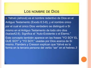 LOS NOMBRE DE DIOS
  Yahvé (Jehová) es el nombre redentivo de Dios en el
Antiguo Testamento (Exodo 6:3-8), y el nombre único
por el cual el único Dios verdadero se distinguió a Sí
mismo en el Antiguo Testamento de todo otro dios
(Isaías42:8). Significa el “Auto-Existente o el Eterno.”
Este concepto también aparece en las frases “YO SOY EL
QUE SOY” y “YO SOY,” usadas por Dios acerca de Sí
mismo. Flanders y Cresson explican que Yahvé es la
forma en la tercera persona del verbo “ser” en el hebreo.3
 