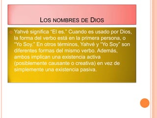 LOS NOMBRES DE DIOS
   Yahvé significa “El es.” Cuando es usado por Dios,
    la forma del verbo está en la primera persona, o
    “Yo Soy.” En otros términos, Yahvé y “Yo Soy” son
    diferentes formas del mismo verbo. Además,
    ambos implican una existencia activa
    (posiblemente causante o creativa) en vez de
    simplemente una existencia pasiva.
 