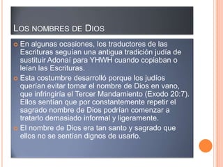 LOS NOMBRES DE DIOS
 En algunas ocasiones, los traductores de las
  Escrituras seguían una antigua tradición judía de
  sustituir Adonaí para YHWH cuando copiaban o
  leían las Escrituras.
 Esta costumbre desarrolló porque los judíos
  querían evitar tomar el nombre de Dios en vano,
  que infringiría el Tercer Mandamiento (Exodo 20:7).
  Ellos sentían que por constantemente repetir el
  sagrado nombre de Dios podrían comenzar a
  tratarlo demasiado informal y ligeramente.
 El nombre de Dios era tan santo y sagrado que
  ellos no se sentían dignos de usarlo.
 