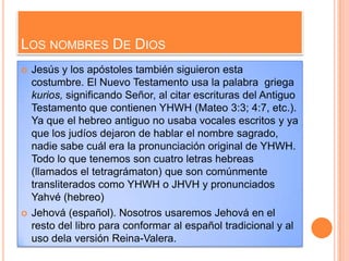 LOS NOMBRES DE DIOS
   Jesús y los apóstoles también siguieron esta
    costumbre. El Nuevo Testamento usa la palabra griega
    kurios, significando Señor, al citar escrituras del Antiguo
    Testamento que contienen YHWH (Mateo 3:3; 4:7, etc.).
    Ya que el hebreo antiguo no usaba vocales escritos y ya
    que los judíos dejaron de hablar el nombre sagrado,
    nadie sabe cuál era la pronunciación original de YHWH.
    Todo lo que tenemos son cuatro letras hebreas
    (llamados el tetragrámaton) que son comúnmente
    transliterados como YHWH o JHVH y pronunciados
    Yahvé (hebreo)
   Jehová (español). Nosotros usaremos Jehová en el
    resto del libro para conformar al español tradicional y al
    uso dela versión Reina-Valera.
 