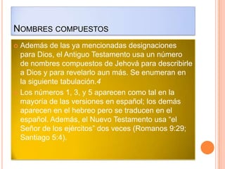NOMBRES COMPUESTOS
 Además de las ya mencionadas designaciones
  para Dios, el Antiguo Testamento usa un número
  de nombres compuestos de Jehová para describirle
  a Dios y para revelarlo aun más. Se enumeran en
  la siguiente tabulación.4
 Los números 1, 3, y 5 aparecen como tal en la
  mayoría de las versiones en español; los demás
  aparecen en el hebreo pero se traducen en el
  español. Además, el Nuevo Testamento usa “el
  Señor de los ejércitos” dos veces (Romanos 9:29;
  Santiago 5:4).
 