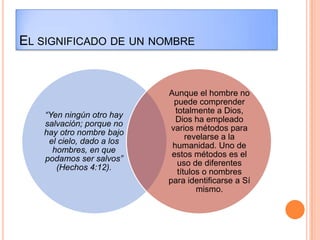 EL SIGNIFICADO DE UN NOMBRE


                           Aunque el hombre no
                             puede comprender
                             totalmente a Dios,
   “Yen ningún otro hay
                             Dios ha empleado
   salvación; porque no
                            varios métodos para
   hay otro nombre bajo
                                 revelarse a la
    el cielo, dado a los
                            humanidad. Uno de
     hombres, en que
                            estos métodos es el
   podamos ser salvos”
                              uso de diferentes
      (Hechos 4:12).
                              títulos o nombres
                           para identificarse a Sí
                                    mismo.
 