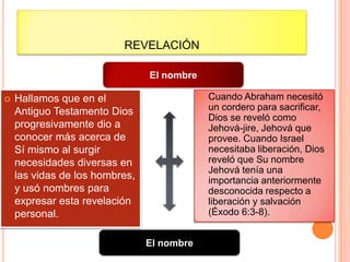 REVELACIÓN

                                El nombre

   Hallamos que en el                         Cuando Abraham necesitó
    Antiguo Testamento Dios                     un cordero para sacrificar,
                                                Dios se reveló como
    progresivamente dio a                       Jehová-jire, Jehová que
    conocer más acerca de                       provee. Cuando Israel
    Sí mismo al surgir                          necesitaba liberación, Dios
    necesidades diversas en                     reveló que Su nombre
                                                Jehová tenía una
    las vidas de los hombres,                   importancia anteriormente
    y usó nombres para                          desconocida respecto a
    expresar esta revelación                    liberación y salvación
    personal.                                   (Éxodo 6:3-8).


                                El nombre
 