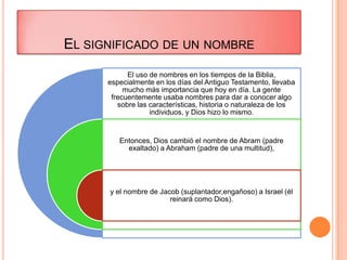 EL SIGNIFICADO DE UN NOMBRE
            El uso de nombres en los tiempos de la Biblia,
      especialmente en los días del Antiguo Testamento, llevaba
           mucho más importancia que hoy en día. La gente
       frecuentemente usaba nombres para dar a conocer algo
         sobre las características, historia o naturaleza de los
                   individuos, y Dios hizo lo mismo.


         Entonces, Dios cambió el nombre de Abram (padre
           exaltado) a Abraham (padre de una multitud),




      y el nombre de Jacob (suplantador,engañoso) a Israel (él
                        reinará como Dios).
 