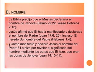 EL NOMBRE
 La Biblia predijo que el Mesías declararía el
  nombre de Jehová (Salmo 22:22; véase Hebreos
  2:12).
 Jesús afirmó que El había manifestado y declarado
  el nombre del Padre (Juan 17:6, 26). Incluso, El
  heredó Su nombre del Padre (Hebreos 1:4).
 ¿Como manifestó y declaró Jesús el nombre del
  Padre? Lo hizo por revelar el significado del
  nombre mediante las obras que El hizo, que eran
  las obras de Jehová (Juan 14:10-11).
 
