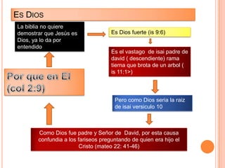 ES DIOS
La biblia no quiere
demostrar que Jesús es              Es Dios fuerte (is 9:6)
Dios, ya lo da por
entendido
                                    Es el vastago de isai padre de
                                    david ( descendiente) rama
                                    tierna que brota de un arbol (
                                    is 11:1>)




                                     Pero como Dios seria la raiz
                                     de isai versiculo 10



       Como Dios fue padre y Señor de David, por esta causa
       confundia a los fariseos preguntando de quien era hijo el
                        Cristo (mateo 22: 41-46)
 