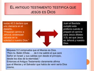 EL ANTIGUO TESTAMENTO TESTIFICA QUE
                 JESÚS ES DIOS


Isaías 40:3 declara que                                 Juan el Bautista
uno clamaría en el                                      cumplió esta
desierto,                                               profecía cuando él
“Preparad camino a                                      preparó el camino
Jehová; enderezad                                       para Jesús (Mateo
calzada en la                                           3:3); asi que Jesús
soledad a nuestro Dios.”                                es Jehová y nuestro
                                                        Dios.

   Miqueas 5:2 comprueba que el Mesías es Dios.
   “Pero tú, Belén Efrata . . . de ti me saldrá el que será
   Señor en Israel; y sus salidas son desde el principio,
   desde los días de la eternidad.”
   Entonces el Antiguo Testamento claramente afirma
   que el Mesías y el Salvador que había de venir sería Dios
   mismo.
 