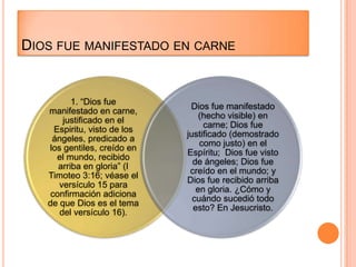 DIOS FUE MANIFESTADO EN CARNE


          1. “Dios fue
                               Dios fue manifestado
   manifestado en carne,
                                  (hecho visible) en
       justificado en el
                                   carne; Dios fue
     Espiritu, visto de los
                              justificado (demostrado
    ángeles, predicado a
                                  como justo) en el
   los gentiles, creído en
                              Espíritu; Dios fue visto
      el mundo, recibido
                                de ángeles; Dios fue
      arriba en gloria” (I
                               creído en el mundo; y
   Timoteo 3:16; véase el
                              Dios fue recibido arriba
      versículo 15 para
                                 en gloria. ¿Cómo y
    confirmación adiciona
                                cuándo sucedió todo
   de que Dios es el tema
                                esto? En Jesucristo.
      del versículo 16).
 
